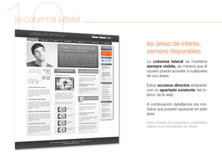 10
la columna lateral

                     las áreas de interés,
                     siempre disponibles
                     La columna lateral se mantiene
                     siempre visible, de manera que el
                     usuario pueda acceder a cualquiera
                     de sus áreas.

                     Estos accesos directos enlazarán
                     con un apartado existente del in-
                     terior de la web.

                     A continuación detallamos los mó-
                     dulos que pueden aparecer en este
                     área.

                     Estos módulos son orientativos, pudiéndose
                     adaptar a las necesidades del cliente
 