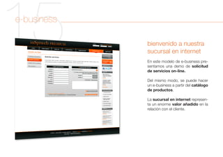 15
e-business

             bienvenido a nuestra
             sucursal en internet
             En este modelo de e-business pre-
             sentamos una demo de solicitud
             de servicios on-line.

             Del mismo modo, se puede hacer
             un e-business a partir del catálogo
             de productos.

             La sucursal en internet represen-
             ta un enorme valor añadido en la
             relación con el cliente.
 