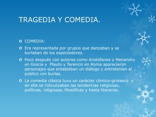TRAGEDIA Y COMEDIA.
 COMEDIA:
 Era representada por grupos que danzaban y se
burlaban de los espectadores.
 Poco después con autores como Aristófanes y Menandro
en Grecia y Plauto y Terencio en Roma aparecieron
personajes que entablaban un diálogo y entretenían al
público con burlas.
 La comedia clásica tuvo un carácter cómico-grotesco y
en ella se ridiculizaban las tendencias religiosas,
políticas, religiosas, filosóficas y hasta literarias.
 
