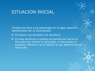 SITUACION INICIAL
Muestra de lleno a los personajes en el lugar especifico
representado por la escenografía.
 Prevalece una atmosfera de equilibrio.
 En esta secuencia el publico se percata de cual es la
dirección que tomara el personaje, si este posee un
propósito definido o es el destino el que determinará su
desarrollo.
 