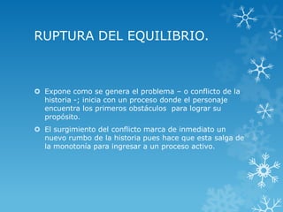 RUPTURA DEL EQUILIBRIO.
 Expone como se genera el problema – o conflicto de la
historia -; inicia con un proceso donde el personaje
encuentra los primeros obstáculos para lograr su
propósito.
 El surgimiento del conflicto marca de inmediato un
nuevo rumbo de la historia pues hace que esta salga de
la monotonía para ingresar a un proceso activo.
 