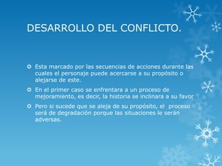DESARROLLO DEL CONFLICTO.
 Esta marcado por las secuencias de acciones durante las
cuales el personaje puede acercarse a su propósito o
alejarse de este.
 En el primer caso se enfrentara a un proceso de
mejoramiento, es decir, la historia se inclinara a su favor
 Pero si sucede que se aleja de su propósito, el proceso
será de degradación porque las situaciones le serán
adversas.
 