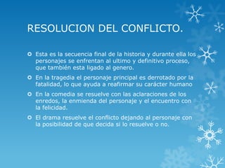 RESOLUCION DEL CONFLICTO.
 Esta es la secuencia final de la historia y durante ella los
personajes se enfrentan al ultimo y definitivo proceso,
que también esta ligado al genero.
 En la tragedia el personaje principal es derrotado por la
fatalidad, lo que ayuda a reafirmar su carácter humano
 En la comedia se resuelve con las aclaraciones de los
enredos, la enmienda del personaje y el encuentro con
la felicidad.
 El drama resuelve el conflicto dejando al personaje con
la posibilidad de que decida si lo resuelve o no.
 