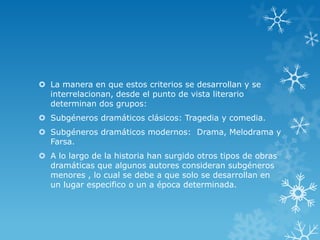  La manera en que estos criterios se desarrollan y se
interrelacionan, desde el punto de vista literario
determinan dos grupos:
 Subgéneros dramáticos clásicos: Tragedia y comedia.
 Subgéneros dramáticos modernos: Drama, Melodrama y
Farsa.
 A lo largo de la historia han surgido otros tipos de obras
dramáticas que algunos autores consideran subgéneros
menores , lo cual se debe a que solo se desarrollan en
un lugar especifico o un a época determinada.
 