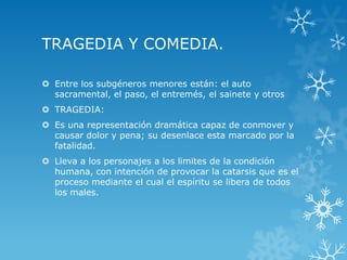 TRAGEDIA Y COMEDIA.
 Entre los subgéneros menores están: el auto
sacramental, el paso, el entremés, el sainete y otros
 TRAGEDIA:
 Es una representación dramática capaz de conmover y
causar dolor y pena; su desenlace esta marcado por la
fatalidad.
 Lleva a los personajes a los limites de la condición
humana, con intención de provocar la catarsis que es el
proceso mediante el cual el espíritu se libera de todos
los males.
 