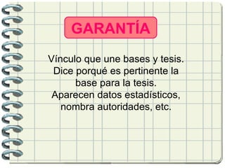 GARANTÍA Vínculo que une bases y tesis. Dice porqué es pertinente la base para la tesis. Aparecen datos estadísticos, nombra autoridades, etc.   