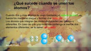 ¿Qué sucede cuando se unen los
átomos?
Cuando dos o más átomos se unen mediante un enlace químico, su
fuerza los mantiene unidos y forman una molécula.
Los átomos que integran las moléculas pueden ser iguales o
diferentes. En caso de que una molécula contenga al menos dos
elementos diferentes, se le llama compuesto.
Nayely Prado
 