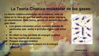 La Teoría Cinética-molecular de los gases:
La teoría cinético-molecular de la materia ,esta se
basa en la idea de que sus particulas estan siempre
en movimiento .Esta teoría aporta un modelo llamado
gas ideal:
● Los gases consisten en un número grande de
partículas que están a grandes distancias entre
sí
● En ellas no hay pérdida de energía cinética
● No hay fuerza de atracción
● Poseen energía cinética
● A mayor temperatura,mayor es la energía
cinética
Catalina Silva
 