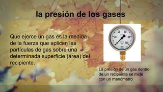 la presión de los gases
Que ejerce un gas es la medida
de la fuerza que aplican las
partículas de gas sobre una
determinada superficie (área) del
recipiente.
La presión de un gas dentro
de un recipiente se mide
con un manómetro
 