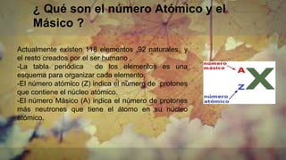 ¿ Qué son el número Atómico y el
Másico ?
Actualmente existen 118 elementos ,92 naturales y
el resto creados por el ser humano .
-La tabla periódica de los elementos es una
esquema para organizar cada elemento.
-El número atómico (Z) indica el número de protones
que contiene el núcleo atómico.
-El número Másico (A) indica el número de protones
más neutrones que tiene el átomo en su núcleo
atómico.
 