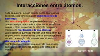 Interacciones entre átomos.
Toda la materia, incluso aquella de los objetos más
sencillos, está constituida por combinaciones de
elementos.
Una reacción química se puede definir como un
proceso en que una o más sustancias se transforman
en otra u otras sustancias de diferente naturaleza
mediante la reordenación de sus átomos.
Las reacciones químicas implican una interacción que
se produce en los electrones que se encuentren en el
escalón de energía más externo, conocidos como
electrones de valencia.
La interacción entre partículas permite que ocurran
cambios físicos como los cambios de estado de la
materia. Nayely Prado
 