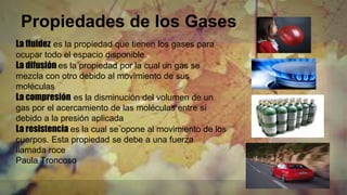 Propiedades de los Gases
La fluidez es la propiedad que tienen los gases para
ocupar todo el espacio disponible
La difusión es la propiedad por la cual un gas se
mezcla con otro debido al movimiento de sus
moléculas
La compresión es la disminución del volumen de un
gas por el acercamiento de las moléculas entre sí
debido a la presión aplicada
La resistencia es la cual se opone al movimiento de los
cuerpos. Esta propiedad se debe a una fuerza
llamada roce
Paula Troncoso
 