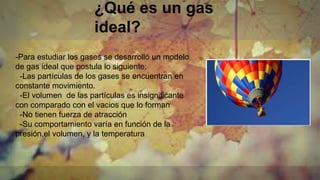 ¿Qué es un gas
ideal?
-Para estudiar los gases se desarrolló un modelo
de gas ideal que postula lo siguiente:
-Las partículas de los gases se encuentran en
constante movimiento.
-El volumen de las partículas es insignificante
con comparado con el vacios que lo forman
-No tienen fuerza de atracción
-Su comportamiento varía en función de la
presión,el volumen, y la temperatura
 