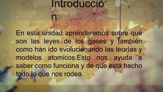 Introducció
n
En esta unidad aprenderemos sobre qué
son las leyes de los gases y también
como han ido evolucionando las teorías y
modelos atomicos.Esto nos ayuda a
saber como funciona y de que está hecho
todo lo que nos rodea.
 