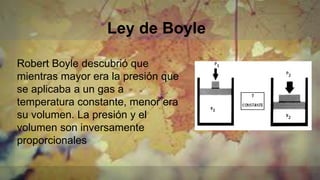 Ley de Boyle
Robert Boyle descubrió que
mientras mayor era la presión que
se aplicaba a un gas a
temperatura constante, menor era
su volumen. La presión y el
volumen son inversamente
proporcionales
 