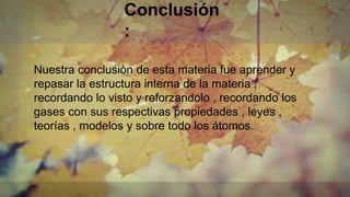 Conclusión
:
Nuestra conclusiòn de esta materia fue aprender y
repasar la estructura interna de la materia ,
recordando lo visto y reforzandolo , recordando los
gases con sus respectivas propiedades , leyes ,
teorías , modelos y sobre todo los átomos.
 