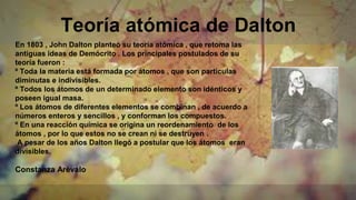 Teoría atómica de Dalton
En 1803 , John Dalton planteó su teoría atómica , que retoma las
antiguas ideas de Demócrito . Los principales postulados de su
teoría fueron :
º Toda la materia está formada por átomos , que son partículas
diminutas e indivisibles.
º Todos los átomos de un determinado elemento son idénticos y
poseen igual masa.
º Los átomos de diferentes elementos se combinan , de acuerdo a
números enteros y sencillos , y conforman los compuestos.
º En una reacción química se origina un reordenamiento de los
átomos , por lo que estos no se crean ni se destruyen .
A pesar de los años Dalton llegó a postular que los átomos eran
divisibles.
Constanza Arèvalo
 