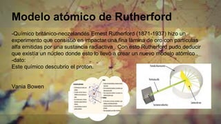 Modelo atómico de Rutherford
-Químico británico-neozelandés Ernest Rutherford (1871-1937) hizo un
experimento que consistiò en impactar una fina lámina de oro con partículas
alfa emitidas por una sustancia radiactiva . Con esto Rutherford pudo deducir
que existía un núcleo donde esto lo llevó a crear un nuevo modelo atómico .
-dato:
Este químico descubrio el proton.
Vania Bowen
 