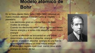 Modelo atómico de
Bohr
En el físico danés Niels Bohr (1885-1962) introdujo un
nuevo modelo atómico,conocido como el modelo
planetario.
- Los electrones giran en órbitas fijas o también
niveles de energía.
- Cuando los electrones están cerca del núcleo tienen
menos energía,y si están más alejados tienen mayor
energía
- Cuando el electrón se encuentra en una órbita
determinada no emite ni absorbe energía
- Cuando el electrón absorbe energía de una fuente
externa,puede saltara un nivel mayor energía
- Si el electrón regresa a un nivel menor,debe emitir
energía en forma de luz
 