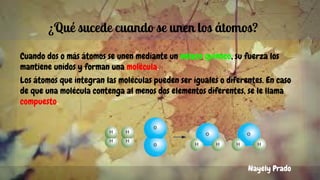 ¿Qué sucede cuando se unen los átomos?
Cuando dos o más átomos se unen mediante un enlace químico, su fuerza los
mantiene unidos y forman una molécula.
Los átomos que integran las moléculas pueden ser iguales o diferentes. En caso
de que una molécula contenga al menos dos elementos diferentes, se le llama
compuesto.
Nayely Prado
 