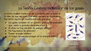La Teoría Cinética-molecular de los gases:
La teoría cinético-molecular de la materia ,esta se basa en
la idea de que sus particulas estan siempre en movimiento .
Esta teoría aporta un modelo llamado gas ideal:
● Los gases consisten en un número grande de partículas
que están a grandes distancias entre sí
● En ellas no hay pérdida de energía cinética
● No hay fuerza de atracción
● Poseen energía cinética
● A mayor temperatura,mayor es la energía cinética
Catalina Silva
 