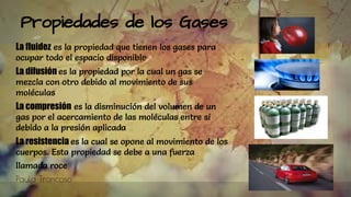 Propiedades de los Gases
La fluidez es la propiedad que tienen los gases para
ocupar todo el espacio disponible
La difusión es la propiedad por la cual un gas se
mezcla con otro debido al movimiento de sus
moléculas
La compresión es la disminución del volumen de un
gas por el acercamiento de las moléculas entre sí
debido a la presión aplicada
La resistencia es la cual se opone al movimiento de los
cuerpos. Esta propiedad se debe a una fuerza
llamada roce
Paula Troncoso
 