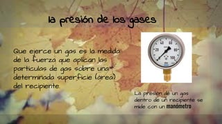 la presión de los gases
Que ejerce un gas es la medida
de la fuerza que aplican las
partículas de gas sobre una
determinada superficie (área)
del recipiente.
La presión de un gas
dentro de un recipiente se
mide con un manómetro
 