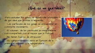 ¿Qué es un gas ideal?
-Para estudiar los gases se desarrolló un modelo
de gas ideal que postula lo siguiente:
-Las partículas de los gases se encuentran en
constante movimiento.
-El volumen de las partículas es insignificante
con comparado con el vacios que lo forman
-No tienen fuerza de atracción
-Su comportamiento varía en función de la
presión,el volumen, y la temperatura
 
