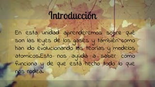 Introducción
En esta unidad aprenderemos sobre qué
son las leyes de los gases y también como
han ido evolucionando las teorías y modelos
atomicos.Esto nos ayuda a saber como
funciona y de que está hecho todo lo que
nos rodea.
 