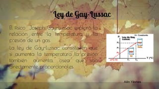 Ley de Gay-Lussac
El físico Joseph Gay-Lussac exploró la
relación entre la temperatura y la
presión de un gas.
La ley de Gay-Lussac consiste en que
si aumenta la temperatura la presión
también aumenta, osea que son
directamente proporcionales.
Ailin Yèvnes
 