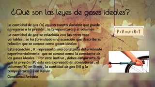 ¿Qué son las leyes de gases ideales?
La cantidad de gas (n) es una cuarta variable que puede
agregarse a la presión , la temperatura y el volumen .
La cantidad de gas se relaciona con las otras tres
variables , se ha formulado una ecuación que describe su
relación que se conoce como gases ideales
Esta ecuación , R representa una constante determinada
experimentalmente que se conoce como la constante de
los gases ideales . Por este motivo , debes asegurarte de
que la presión (P) este era expresado en atmósferas , el
volumen (V) en litros , la cantidad de gas (N) y la
temperatura (T) en Kelvin .
Constanza Arévalo
 