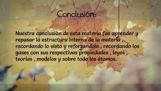 Conclusión:
Nuestra conclusiòn de esta materia fue aprender y
repasar la estructura interna de la materia ,
recordando lo visto y reforzandolo , recordando los
gases con sus respectivas propiedades , leyes ,
teorías , modelos y sobre todo los átomos.
 