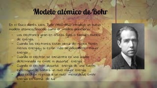 Modelo atómico de Bohr
En el físico danés Niels Bohr (1885-1962) introdujo un nuevo
modelo atómico,conocido como el modelo planetario.
- Los electrones giran en órbitas fijas o también niveles
de energía.
- Cuando los electrones están cerca del núcleo tienen
menos energía,y si están más alejados tienen mayor
energía
- Cuando el electrón se encuentra en una órbita
determinada no emite ni absorbe energía
- Cuando el electrón absorbe energía de una fuente
externa,puede saltara un nivel mayor energía
- Si el electrón regresa a un nivel menor,debe emitir
energía en forma de luz
 