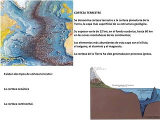 CORTEZA TERRESTRESe denomina corteza terrestre a la corteza planetaria de la Tierra, la capa más superficial de su estructura geológica. Su espesor varía de 12 km, en el fondo oceánico, hasta 60 km en las zonas montañosas de los continentes; Los elementos más abundantes de esta capa son el silicio,el oxígeno, el aluminio y el magnesio. La corteza de la Tierra ha sido generada por procesos ígneos.Existen dos tipos de corteza terrestre: La corteza oceánica  La corteza continental.