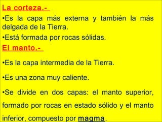 La corteza.-
•Es la capa más externa y también la más
delgada de la Tierra.
•Está formada por rocas sólidas.
El manto.-
•Es la capa intermedia de la Tierra.
•Es una zona muy caliente.
•Se divide en dos capas: el manto superior,
formado por rocas en estado sólido y el manto
inferior, compuesto por magma.
 