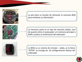 La pila tiene su función de alimentar la memoria BIOS
para mantener su información




La memoria cache es un tipo de memoria rápida, sirve
de puente entre el procesador y la memoria principal o
RAM y acelera el rendimiento del ordenador




La BIOS es un sistema de entrada – salida, se lo llama
“SETUP” se encarga de las configuraciones básicas del
ordenador
 