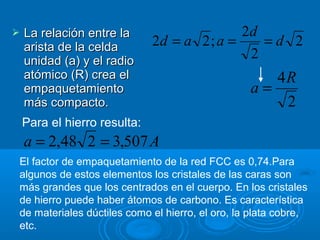    La relación entre la                     2d
    arista de la celda        2d = a 2 ; a =    =d 2
    unidad (a) y el radio
                                              2
    atómico (R) crea el                             4R
    empaquetamiento                              a=
    más compacto.                                    2
    Para el hierro resulta:
    a = 2,48 2 = 3,507 A
El factor de empaquetamiento de la red FCC es 0,74.Para
algunos de estos elementos los cristales de las caras son
más grandes que los centrados en el cuerpo. En los cristales
de hierro puede haber átomos de carbono. Es característica
de materiales dúctiles como el hierro, el oro, la plata cobre,
etc.
 