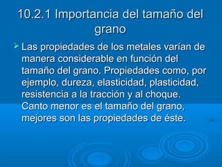 10.2.1 Importancia del tamaño del
              grano
 Las propiedades de los metales varían de
 manera considerable en función del
 tamaño del grano. Propiedades como, por
 ejemplo, dureza, elasticidad, plasticidad,
 resistencia a la tracción y al choque.
 Canto menor es el tamaño del grano,
 mejores son las propiedades de éste.
 