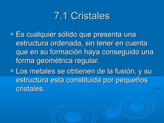 7.1 Cristales
 Es cualquier sólido que presenta una
  estructura ordenada, sin tener en cuenta
  que en su formación haya conseguido una
  forma geométrica regular.
 Los metales se obtienen de la fusión, y su
  estructura está constituida por pequeños
  cristales.
 