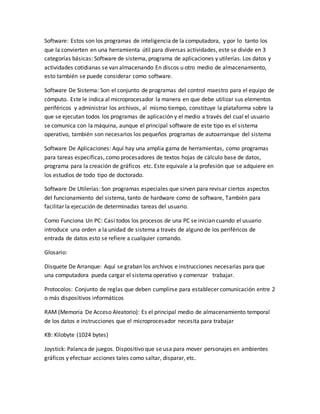 Software: Estos son los programas de inteligencia de la computadora, y por lo tanto los
que la convierten en una herramienta útil para diversas actividades, este se divide en 3
categorías básicas: Software de sistema, programa de aplicaciones y utilerías. Los datos y
actividades cotidianas se van almacenando En discos u otro medio de almacenamiento,
esto también se puede considerar como software.
Software De Sistema: Son el conjunto de programas del control maestro para el equipo de
cómputo. Este le indica al microprocesador la manera en que debe utilizar sus elementos
periféricos y administrar los archivos, al mismo tiempo, constituye la plataforma sobre la
que se ejecutan todos los programas de aplicación y el medio a través del cual el usuario
se comunica con la máquina, aunque el principal software de este tipo es el sistema
operativo, también son necesarios los pequeños programas de autoarranque del sistema
Software De Aplicaciones: Aquí hay una amplia gama de herramientas, como programas
para tareas específicas, como procesadores de textos hojas de cálculo base de datos,
programa para la creación de gráficos etc. Este equivale a la profesión que se adquiere en
los estudios de todo tipo de doctorado.
Software De Utilerías: Son programas especiales que sirven para revisar ciertos aspectos
del funcionamiento del sistema, tanto de hardware como de software, También para
facilitar la ejecución de determinadas tareas del usuario.
Como Funciona Un PC: Casi todos los procesos de una PC se inician cuando el usuario
introduce una orden a la unidad de sistema a través de alguno de los periféricos de
entrada de datos esto se refiere a cualquier comando.
Glosario:
Disquete De Arranque: Aquí se graban los archivos e instrucciones necesarias para que
una computadora pueda cargar el sistema operativo y comenzar trabajar.
Protocolos: Conjunto de reglas que deben cumplirse para establecer comunicación entre 2
o más dispositivos informáticos
RAM (Memoria De Acceso Aleatorio): Es el principal medio de almacenamiento temporal
de los datos e instrucciones que el microprocesador necesita para trabajar
KB: Kilobyte (1024 bytes)
Joystick: Palanca de juegos. Dispositivo que se usa para mover personajes en ambientes
gráficos y efectuar acciones tales como saltar, disparar, etc.
 