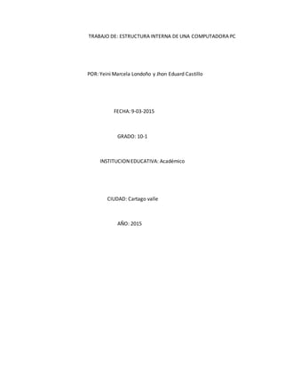 TRABAJO DE: ESTRUCTURA INTERNA DE UNA COMPUTADORA PC
POR: Yeini Marcela Londoño y Jhon Eduard Castillo
FECHA: 9-03-2015
GRADO: 10-1
INSTITUCION EDUCATIVA: Académico
CIUDAD: Cartago valle
AÑO: 2015
 