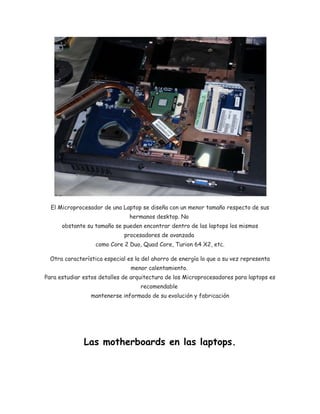 El Microprocesador de una Laptop se diseña con un menor tamaño respecto de sus 
hermanos desktop. No 
obstante su tamaño se pueden encontrar dentro de las laptops los mismos 
procesadores de avanzada 
como Core 2 Duo, Quad Core, Turion 64 X2, etc. 
Otra característica especial es la del ahorro de energía lo que a su vez representa 
menor calentamiento. 
Para estudiar estos detalles de arquitectura de los Microprocesadores para laptops es 
recomendable 
mantenerse informado de su evolución y fabricación 
Las motherboards en las laptops. 
 