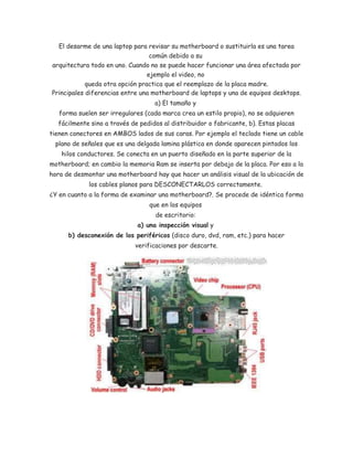 El desarme de una laptop para revisar su motherboard o sustituirla es una tarea 
común debido a su 
arquitectura todo en uno. Cuando no se puede hacer funcionar una área afectada por 
ejemplo el video, no 
queda otra opción practica que el reemplazo de la placa madre. 
Principales diferencias entre una motherboard de laptops y una de equipos desktops. 
a) El tamaño y 
forma suelen ser irregulares (cada marca crea un estilo propio), no se adquieren 
fácilmente sino a través de pedidos al distribuidor o fabricante, b). Estas placas 
tienen conectores en AMBOS lados de sus caras. Por ejemplo el teclado tiene un cable 
plano de señales que es una delgada lamina plástica en donde aparecen pintados los 
hilos conductores. Se conecta en un puerto diseñado en la parte superior de la 
motherboard; en cambio la memoria Ram se inserta por debajo de la placa. Por eso a la 
hora de desmontar una motherboard hay que hacer un análisis visual de la ubicación de 
los cables planos para DESCONECTARLOS correctamente. 
¿Y en cuanto a la forma de examinar una motherboard?. Se procede de idéntica forma 
que en los equipos 
de escritorio: 
a) una inspección visual y 
b) desconexión de los periféricos (disco duro, dvd, ram, etc.) para hacer 
verificaciones por descarte. 
 