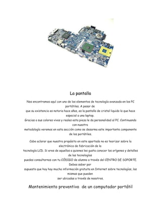 La pantalla 
Nos encontramos aquí con uno de los elementos de tecnología avanzada en los PC 
portátiles. A pesar de 
que su existencia es notoria hace años, es la pantalla de cristal liquido lo que hace 
especial a una laptop. 
Gracias a sus colores vivos y reales esta pieza le da personalidad al PC. Continuando 
con nuestra 
metodología veremos en esta sección como se desarma este importante componente 
de los portátiles. 
Cabe aclarar que nuestro propósito en este apartado no es teorizar sobre la 
electrónica de fabricación de la 
tecnología LCD. Si eres de aquellos a quienes les gusta conocer los orígenes y detalles 
de las tecnologías 
puedes consultarnos con tu CÓDIGO de alumno a través del CENTRO DE SOPORTE. 
Debes saber por 
supuesto que hoy hay mucha información gratuita en Internet sobre tecnologías, las 
mismas que pueden 
ser ubicadas a través de nosotros. 
Mantenimiento preventivo de un computador portátil 
 