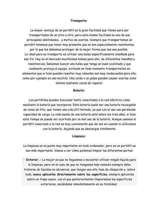 Transporte: 
La mayor ventaja de un portátil es la gran facilidad que tienen para ser 
transportados de un sitio a otro, pero esta misma facilidad es una de sus 
principales debilidades... y motivo de averías. Siempre que transportemos un 
portátil tenemos que tener muy presente que no son especialmente resistentes, 
por lo que los debemos proteger de la mejor forma que nos sea posible. 
Lo ideal para su transporte es utilizar una bolsa específicamente diseñada para 
ese fin. Hay en el mercado muchísimas bolsas para ello, de diferentes tamaños y 
resistencias. Debemos buscar una bolsa que tenga un buen acolchado y que 
realmente proteja al equipo, evitando en todo momento transportarlos en 
elementos que si bien pueden resultar muy cómodos son muy inadecuados para ello, 
como por ejemplo en una mochila. Una caída o un golpe pueden causar averías como 
mínimo bastante caras de reparar. 
Batería: 
Los portátiles pueden funcionar tanto conectados a la red eléctrica como 
mediante la batería que incorporan. Esta batería suele ser una batería recargable 
de iones de litio, que tienen una vida útil limitada, ya que con el uso van perdiendo 
capacidad de carga. La vida media de una batería está sobre los tres años, si bien 
este tiempo se puede ver acortado por un mal uso de la batería. Aunque usemos el 
portátil conectado a la red es muy conveniente que de vez en cuando lo utilicemos 
con la batería, dejando que se descargue totalmente. 
Limpieza: 
La limpieza es un punto muy importante en todo ordenador, pero en un portátil es 
aun más importante. Vamos a ver cómo podemos limpiar las diferentes partes: 
- Exterior.- Lo mejor es que no lleguemos a necesitar utilizar ningún líquido para 
la limpieza, pero en el caso de que no tengamos más remedio siempre debe 
tratarse de líquidos no abrasivos, que tengan una alta tasa de disipación y, sobre 
todo, nunca aplicarlos directamente sobre las superficies, siempre aplicarlos 
sobre un trapo suave, con el que posteriormente limpiaremos las superficies 
exteriores, secándolas inmediatamente en su totalidad. 
 