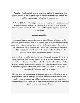 - Pantalla.- Para la pantalla lo mejor es utilizar toallitas de las que se utilizan 
para la limpieza de lentes ópticas y gafas, sin aplicar una excesiva presión. Hay 
toallitas especiales para la limpieza de ordenadores. 
- Teclado.- El teclado debemos procurar que no llegue nunca a ensuciarse, pero si 
se ensucia podemos limpiarlo con lo mismo que la pantalla, es decir, con unas 
toallitas para la limpieza de lentes o con toallitas especiales para la limpieza de 
ordenadores. 
Cuidados especiales: 
Además de lo ya mencionado, debemos ser especialmente cuidadosos con los 
portátiles, ya que cualquier golpe (y no digamos caída) o líquido derramado encima 
suele tener consecuencias bastante graves y costosas de reparar. Un refresco de 
cola sobre un teclado se soluciona con 10 euros. Este mismo refresco sobre un 
portátil puede significar en la mayoría de los casos la total inutilización del 
portátil o cuando menos una reparación bastante costosa. 
Un elemento con el que hay que tener un especial cuidado en un portátil es con la 
unidad óptica (lectoras o regrabadoras de CD/DVD). Estas unidades, que en un 
ordenador de sobremesa tienen bien protegidos sus elementos más importantes, 
en un portátil los tienen totalmente expuestos, tanto al polvo como a los golpes. 
Debemos ser especialmente cuidadosos cuando los utilicemos, ya que un golpe o un 
mal uso puede fácilmente significar su rotura. 
Hay que tener muy en cuenta que la reparación de un portátil implica en la gran 
mayoría de los casos el tener que recurrir a un servicio técnico especializado, y 
que los componentes de un portátil son bastante más caros que esos mismos 
componentes para un PC, por lo que un buen mantenimiento y cuidado del mismo nos 
puede hacer ahorrar un buen dinero. 
 