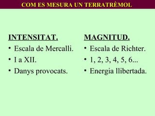 COM ES MESURA UN TERRATRÈMOL   INTENSITAT. Escala de Mercalli. I a XII. Danys provocats. MAGNITUD. Escala de Richter. 1, 2, 3, 4, 5, 6... Energia llibertada. 