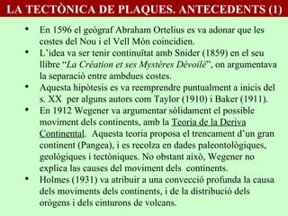 En 1596 el geògraf Abraham Ortelius es va adonar que les costes del Nou i el Vell Món coincidien. L’idea va ser tenir continuïtat amb Snider (1859) en el seu llibre “ La Création et ses Mystères Dévoilè ”, on argumentava la separació entre ambdues costes. Aquesta hipòtesis es va reemprendre puntualment a inicis del s. XX  per alguns autors com Taylor (1910) i Baker (1911). En 1912 Wegener va argumentar sòlidament el possible moviment dels continents, amb la  Teoria de la Deriva Continental .  Aquesta teoria proposa el trencament d’un gran continent (Pangea), i es recolza en dades paleontològiques, geològiques i tectòniques. No obstant això, Wegener no explica las causes del moviment dels  continents.  Holmes (1931) va atribuir a una convecció profunda la causa dels moviments dels continents, i de la distribució dels orògens i dels cinturons de volcans. LA TECTÒNICA DE PLAQUES. ANTECEDENTS (1) 