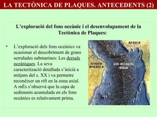 L’exploració del fons oceànic i el desenvolupament de la Tectònica de Plaques: L’exploració dels fons oceànics va ocasionar el descobriment de grans serralades submarines: Les  dorsals oceàniques . La seva caracterització detallada s’inicià a mitjans del s. XX i va permetre reconèixer un rift en la zona axial. A més s’observà que la capa de sediments acumulada en els fons oceànics es relativament prima. LA TECTÒNICA DE PLAQUES. ANTECEDENTS (2) 