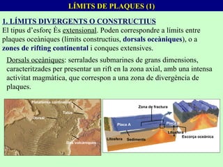 LÍMITS DE PLAQUES (1) 1. LÍMITS DIVERGENTS O CONSTRUCTIUS El tipus d’esforç és  extensional . Poden correspondre a límits entre plaques oceàniques (límits constructius,  dorsals oceàniques ), o a  zones de rifting continental  i conques extensives. Dorsals oceàniques : serralades submarines de grans dimensions, caracteritzades per presentar un rift en la zona axial, amb una intensa activitat magmàtica, que correspon a una zona de divergència de plaques. Plataforma continental Dorsal Talús Illes volcàniques Sediments Litosfera Placa A Placa B Litosfera Escorça oceànica Zona de fractura 